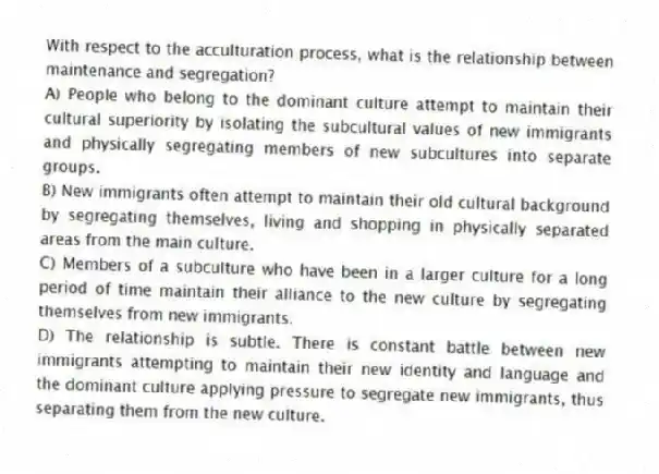 With respect to the acculturation process, what is the relationship between maintenance and segregation?
A) People who belong to the dominant culture attempt to maintain their cultural superiority by isolating the subcultural values of new immigrants and physically segregating members of new subcultures into separate groups.
B) New immigrants often attempt to maintain their old cultural background by segregating themselves, living and shopping in physically separated areas from the main culture.
C) Members of a subculture who have been in a larger culture for a long period of time maintain their alliance to the new culture by segregating themselves from new immigrants.
D) The relationship is subtle. There is constant battle between new immigrants attempting to maintain their new identity and language and the dominant culture applying pressure to segregate new immigrants, thus separating them from the new culture.