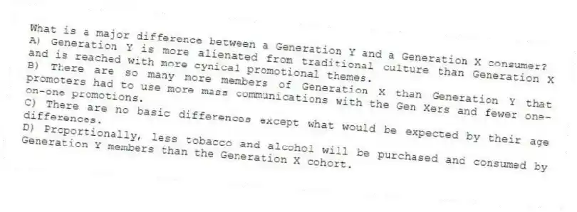 What is a major difference between a Generation Y and a Generation X consumer?
A) Generation Y is more alienated from traditional culture than Generation X and is reached with more cynical promotional themes.
B) There are so many more members of Generation X than Generation Y that promoters had to use more mass communications with the Gen Xers and fewer one-on-one promotions.
C) There are no basic differences except what would be expected by their age differences.
D) Proportionally, less tobacco and alcohol will be purchased and consumed by Generation Y members than the Generation X cohort.