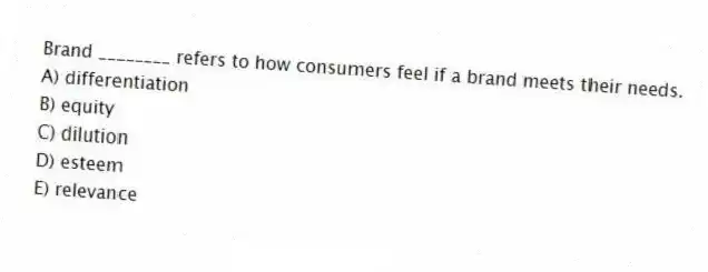 Brand ________ refers to how consumers feel if a brand meets their needs.
A) differentiation
B) equity
C) dilution
D) esteem
E) relevance