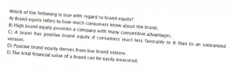 Which of the following is true with regard to brand equity?
A) Brand equity refers to how much consumers know about the brand.
B) High brand equity provides a company with many competitive advantages.
C) A brand has positive brand equity if consumers react less favorably to it than to an unbranded version.
D) Positive brand equity derives from low brand esteem.
E) The total financial value of a brand can be easily measured.