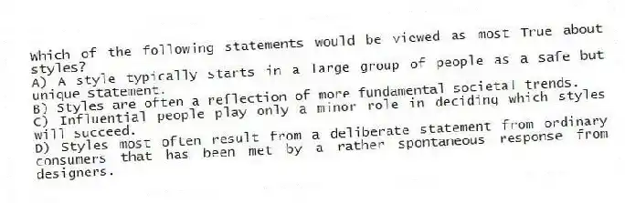 Which of the following statements would be viewed as most True about styles?
A) A style typically starts in a large group of people as a safe but unique statement.
B) Styles are often a reflection of more fundamental societal trends.
C) Influential people play only a minor role in deciding which styles will succeed.
D) Styles most often result from a deliberate statement from ordinary consumers that has been met by a rather spontaneous response from designers.