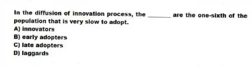 In the diffusion of innovation process, the ________ are the one-sixth of the population that is very slow to adopt.
A) innovators
B) early adopters
C) late adopters
D) laggards