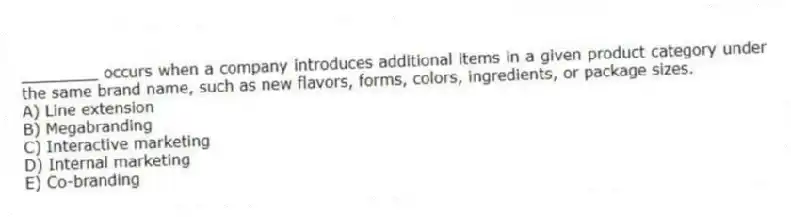 ________ occurs when a company introduces additional items in a given product category under the same brand name, such as new flavors, forms, colors, ingredients, or package sizes.
A) Line extension
B) Megabranding
C) Interactive marketing
D) Internal marketing
E) Co-branding