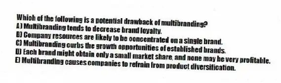 Which of the following is a potential drawback of multibranding?
A) Multibranding tends to decrease brand loyalty.
B) Company resources are likely to be concentrated on a single brand.
C) Multibranding curbs the growth opportunities of established brands.
D) Each brand might obtain only a small market share, and none may be very profitable.
E) Multibranding causes companies to refrain from product diversification.