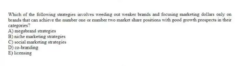 Which of the following strategies involves weeding out weaker brands and focusing marketing dollars only on brands that can achieve the number one or number two market share positions with good growth prospects in their categories?
A) megabrand strategies
B) niche marketing strategies
C) social marketing strategies
D) co-branding
E) licensing