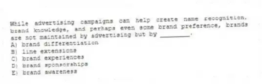 While advertising campaigns can help create name recognition, brand knowledge, and perhaps even some brand preference, brands are not maintained by advertising but by ________.
A) brand differentiation
B) line extensions
C) brand experiences
D) brand sponsorships
E) brand awareness