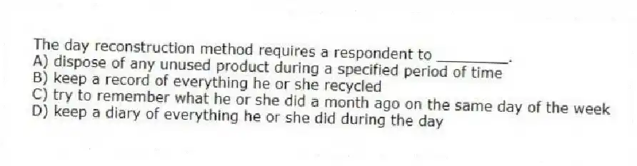 The day reconstruction method requires a respondent to ________.
A) dispose of any unused product during a specified period of time
B) keep a record of everything he or she recycled
C) try to remember what he or she did a month ago on the same day of the week
D) keep a diary of everything he or she did during the day