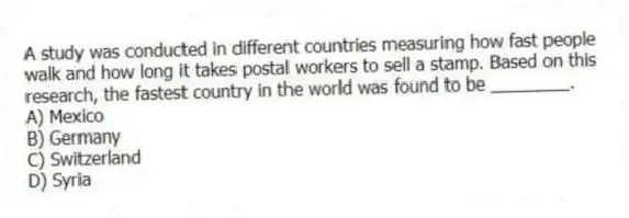 A study was conducted in different countries measuring how fast people walk and how long it takes postal workers to sell a stamp. Based on this research, the fastest country in the world was found to be ________.
A) Mexico
B) Germany
C) Switzerland
D) Syria