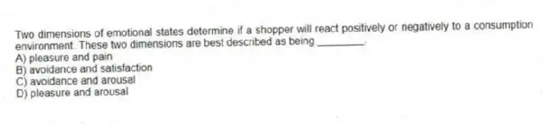 Two dimensions of emotional states determine if a shopper will react positively or negatively to a consumption environment. These two dimensions are best described as being ________.
A) pleasure and pain
B) avoidance and satisfaction
C) avoidance and arousal
D) pleasure and arousal