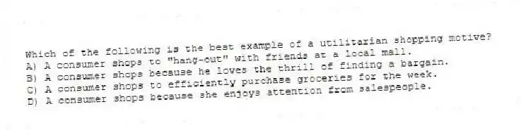 Which of the following is the best example of a utilitarian shopping motive?
A) A consumer shops to "hang-out" with friends at a local mall.
B) A consumer shops because he loves the thrill of finding a bargain.
C) A consumer shops to efficiently purchase groceries for the week.
D) A consumer shops because she enjoys attention from salespeople.