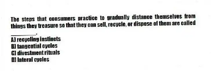 The steps that consumers practice to gradually distance themselves from things they treasure so that they can sell, recycle, or dispose of them are called ________.
A) recycling instincts
B) tangential cycles
C) divestment rituals
D) lateral cycles