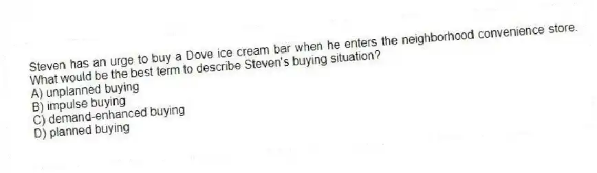 Steven has an urge to buy a Dove ice cream bar when he enters the neighborhood convenience store. What would be the best term to describe Steven's buying situation?
A) unplanned buying
B) impulse buying
C) demand-enhanced buying
D) planned buying