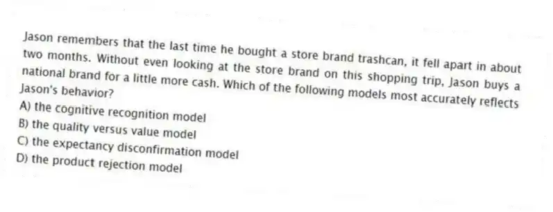 Jason remembers that the last time he bought a store brand trashcan, it fell apart in about two months. Without even looking at the store brand on this shopping trip, Jason buys a national brand for a little more cash. Which of the following models most accurately reflects Jason's behavior?
A) the cognitive recognition model
B) the quality versus value model
C) the expectancy disconfirmation model
D) the product rejection model