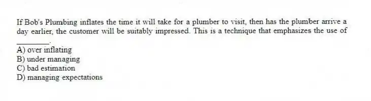 If Bob's Plumbing inflates the time it will take for a plumber to visit, then has the plumber arrive a day earlier, the customer will be suitably impressed. This is a technique that emphasizes the use of ________.
A) over inflating
B) under managing
C) bad estimation
D) managing expectations