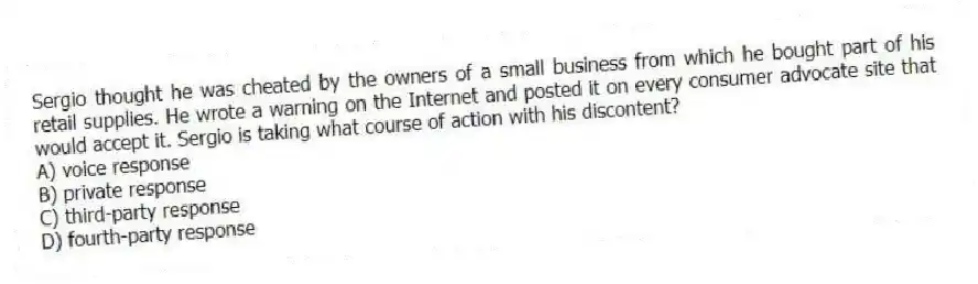 Sergio thought he was cheated by the owners of a small business from which he bought part of his retail supplies. He wrote a warning on the Internet and posted it on every consumer advocate site that would accept it. Sergio is taking what course of action with his discontent?
A) voice response
B) private response
C) third-party response
D) fourth-party response