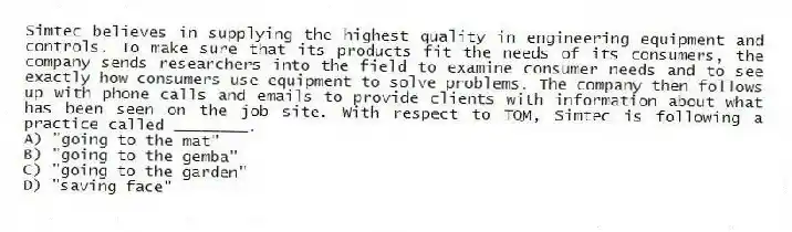 Simtec believes in supplying the highest quality in engineering equipment and controls. To make sure that its products fit the needs of its consumers, the company sends researchers into the field to examine consumer needs and to see exactly how consumers use equipment to solve problems. The company then follows up with phone calls and emails to provide clients with information about what has been seen on the job site. With respect to TQM, Simtec is following a practice called ________.
A) "going to the mat"
B) "going to the gemba"
C) "going to the garden"
D) "saving face"