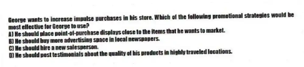 George wants to increase impulse purchases in his store. Which of the following promotional strategies would be most effective for George to use?
A) He should place point-of-purchase displays close to the items that he wants to market.
B) He should buy more advertising space in local newspapers.
C) He should hire a new salesperson.
D) He should post testimonials about the quality of his products in highly traveled locations.