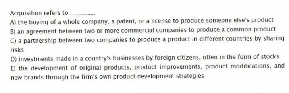 Acquisition refers to ________.
A) the buying of a whole company, a patent, or a license to produce someone else's product
B) an agreement between two or more commercial companies to produce a common product
C) a partnership between two companies to produce a product in different countries by sharing risks
D) investments made in a country's businesses by foreign citizens, often in the form of stocks
E) the development of original products, product improvements, product modifications, and new brands through the firm's own product development strategies