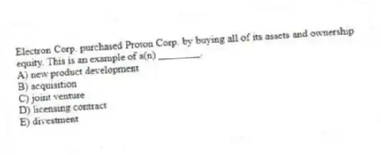 Electron Corp. purchased Proton Corp. by buying all of its assets and ownership equity. This is an example of a(n) ________.
A) new product development
B) acquisition
C) joint venture
D) licensing contract
E) divestment