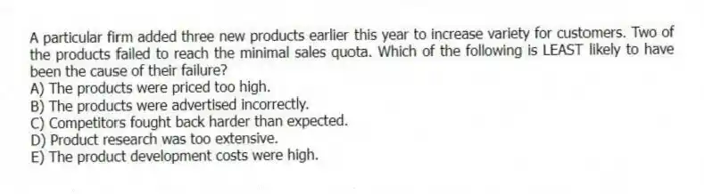A particular firm added three new products earlier this year to increase variety for customers. Two of the products failed to reach the minimal sales quota. Which of the following is LEAST likely to have been the cause of their failure?
A) The products were priced too high.
B) The products were advertised incorrectly.
C) Competitors fought back harder than expected.
D) Product research was too extensive.
E) The product development costs were high.