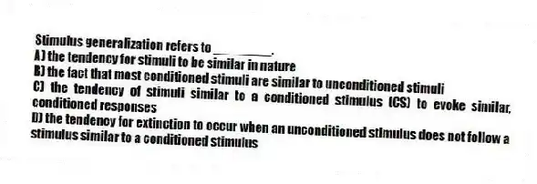 Stimulus generalization refers to ________.
A) the tendency for stimuli to be similar in nature
B) the fact that most conditioned stimuli are similar to unconditioned stimuli
C) the tendency of stimuli similar to a conditioned stimulus (CS) to evoke similar, conditioned responses
D) the tendency for extinction to occur when an unconditioned stimulus does not follow a stimulus similar to a conditioned stimulus