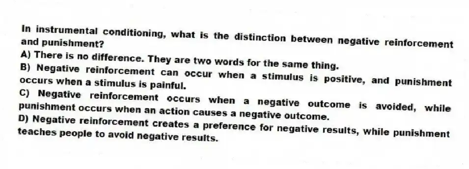 In instrumental conditioning, what is the distinction between negative reinforcement and punishment?
A) There is no difference. They are two words for the same thing.
B) Negative reinforcement can occur when a stimulus is positive, and punishment occurs when a stimulus is painful.
C) Negative reinforcement occurs when a negative outcome is avoided, while punishment occurs when an action causes a negative outcome.
D) Negative reinforcement creates a preference for negative results, while punishment teaches people to avoid negative results.