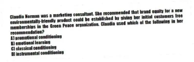 Claudia Norman was a marketing consultant. She recommended that brand equity for a new environmentally-friendly product could be established by giving her initial customers free memberships in the Green Peace organization. Claudia used which of the following in her recommendation?
A) promotional conditioning
B) emotional learning
C) classical conditioning
D) instrumental conditioning