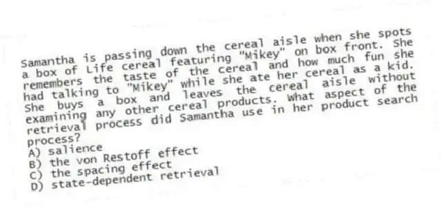 Samantha is passing down the cereal aisle when she spots a box of Life cereal featuring "Mikey" on box front. She remembers the taste of the cereal and how much fun she had talking to "Mikey" while she ate her cereal as a kid. She buys a box and leaves the cereal aisle without examining any other cereal products. What aspect of the retrieval process did Samantha use in her product search process?
A) salience
B) the von Restoff effect
C) the spacing effect
D) state-dependent retrieval