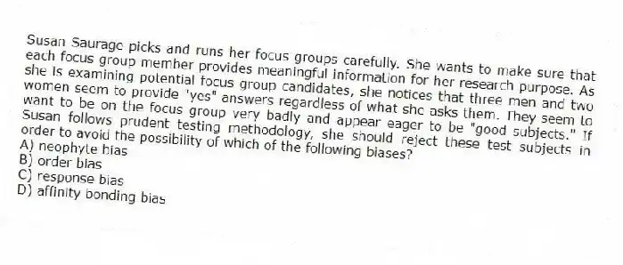 Susan Saurage picks and runs her focus groups carefully. She wants to make sure that each focus group member provides meaningful information for her research purpose. As she is examining potential focus group candidates, she notices that three men and two women seem to provide "yes" answers regardless of what she asks them. They seem to want to be on the focus group very badly and appear eager to be "good subjects." If Susan follows prudent testing methodology, she should reject these test subjects in order to avoid the possibility of which of the following biases?
A) neophyte bias
B) order bias
C) response bias
D) affinity bonding bias