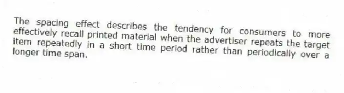 The spacing effect describes the tendency for consumers to more effectively recall printed material when the advertiser repeats the target item repeatedly in a short time period rather than periodically over a longer time span.