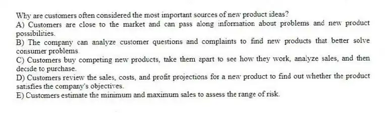 Why are customers often considered the most important sources of new product ideas?
A) Customers are close to the market and can pass along information about problems and new product possibilities.
B) The company can analyze customer questions and complaints to find new products that better solve consumer problems.
C) Customers buy competing new products, take them apart to see how they work, analyze sales, and then decide to purchase.
D) Customers review the sales, costs, and profit projections for a new product to find out whether the product satisfies the company's objectives.
E) Customers estimate the minimum and maximum sales to assess the range of risk.