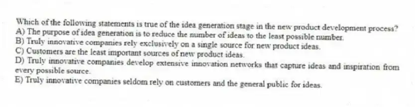 Which of the following statements is true of the idea generation stage in the new product development process?
A) The purpose of idea generation is to reduce the number of ideas to the least possible number.
B) Truly innovative companies rely exclusively on a single source for new product ideas.
C) Customers are the least important sources of new product ideas.
D) Truly innovative companies develop extensive innovation networks that capture ideas and inspiration from every possible source.
E) Truly innovative companies seldom rely on customers and the general public for ideas.