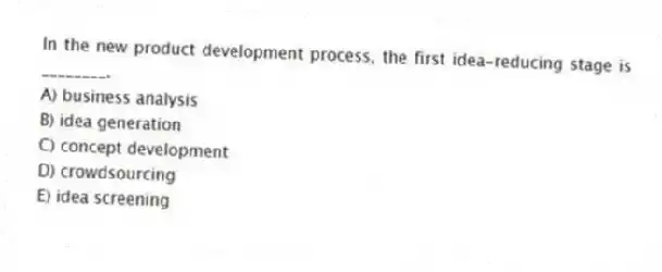 In the new product development process, the first idea-reducing stage is ________.
A) business analysis
B) idea generation
C) concept development
D) crowdsourcing
E) idea screening