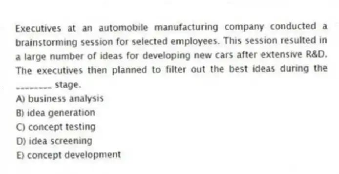 Executives at an automobile manufacturing company conducted a brainstorming session for selected employees. This session resulted in a large number of ideas for developing new cars after extensive R&D. The executives then planned to filter out the best ideas during the ________ stage.
A) business analysis
B) idea generation
C) concept testing
D) idea screening
E) concept development