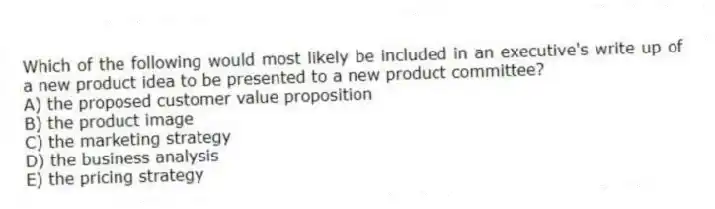 Which of the following would most likely be included in an executive's write up of a new product idea to be presented to a new product committee?
A) the proposed customer value proposition
B) the product image
C) the marketing strategy
D) the business analysis
E) the pricing strategy
