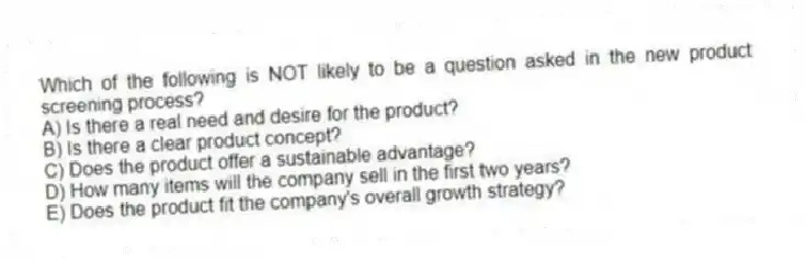 Which of the following is NOT likely to be a question asked in the new product screening process?
A) Is there a real need and desire for the product?
B) Is there a clear product concept?
C) Does the product offer a sustainable advantage?
D) How many items will the company sell in the first two years?
E) Does the product fit the company's overall growth strategy?