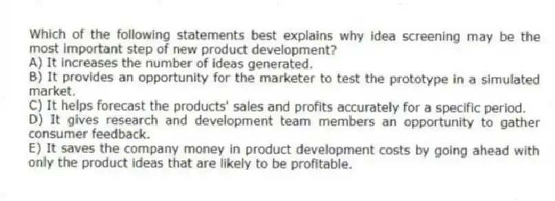 Which of the following statements best explains why idea screening may be the most important step of new product development?
A) It increases the number of ideas generated.
B) It provides an opportunity for the marketer to test the prototype in a simulated market.
C) It helps forecast the products' sales and profits accurately for a specific period.
D) It gives research and development team members an opportunity to gather consumer feedback.
E) It saves the company money in product development costs by going ahead with only the product ideas that are likely to be profitable.