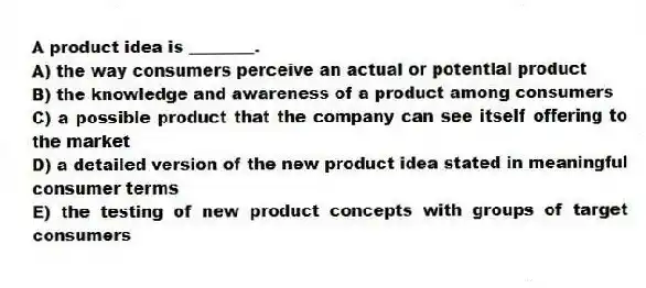 A product idea is ________.
A) the way consumers perceive an actual or potential product
B) the knowledge and awareness of a product among consumers
C) a possible product that the company can see itself offering to the market
D) a detailed version of the new product idea stated in meaningful consumer terms
E) the testing of new product concepts with groups of target consumers
