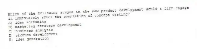 Which of the following stages in the new product development would a firm engage in immediately after the completion of concept testing?
A) idea screening
B) marketing strategy development
C) business analysis
D) product development
E) idea generation