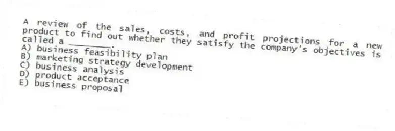 A review of the sales, costs, and profit projections for a new product to find out whether they satisfy the company's objectives is called a ________.
A) business feasibility plan
B) marketing strategy development
C) business analysis
D) product acceptance
E) business proposal
