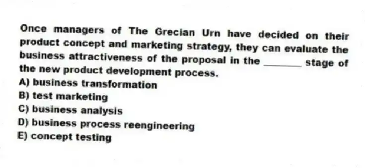 Once managers of The Grecian Urn have decided on their product concept and marketing strategy, they can evaluate the business attractiveness of the proposal in the ________ stage of the new product development process.
A) business transformation
B) test marketing
C) business analysis
D) business process reengineering
E) concept testing
