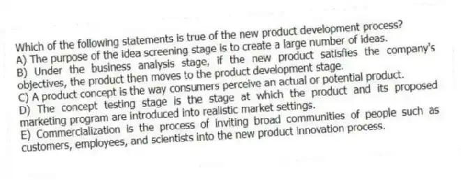 Which of the following statements is true of the new product development process?
A) The purpose of the idea screening stage is to create a large number of ideas.
B) Under the business analysis stage, if the new product satisfies the company's objectives, the product then moves to the product development stage.
C) A product concept is the way consumers perceive an actual or potential product.
D) The concept testing stage is the stage at which the product and its proposed marketing program are introduced into realistic market settings.
E) Commercialization is the process of inviting broad communities of people such as customers, employees, and scientists into the new product innovation process.