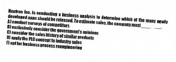 Neutron Inc. is conducting a business analysis to determine which of the many newly developed apps should be released. To estimate sales, the company must ________.
A) conduct surveys of competitors
B) exclusively consider the government's opinions
C) consider the sales history of similar products
D) apply the PLC concept to industry sales
E) opt for business process reengineering