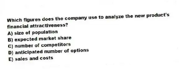 Which figures does the company use to analyze the new product's financial attractiveness?
A) size of population
B) expected market share
C) number of competitors
D) anticipated number of options
E) sales and costs