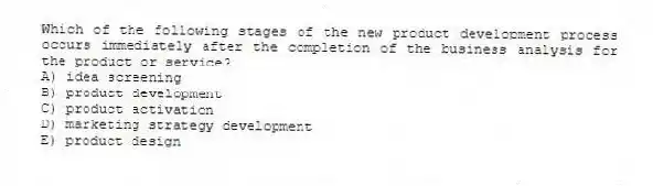 Which of the following stages of the new product development process occurs immediately after the completion of the business analysis for the product or service?
A) idea screening
B) product development
C) product activation
D) marketing strategy development
E) product design
