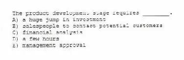 The product development stage requires ________.
A) a huge jump in investment
B) salespeople to contact potential customers
C) financial analysis
D) a few hours
E) management approval