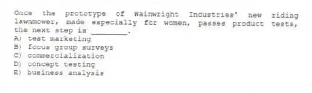 Once the prototype of Wainwright Industries' new riding lawnmower, made especially for women, passes product tests, the next step is ________.
A) test marketing
B) focus group surveys
C) commercialization
D) concept testing
E) business analysis