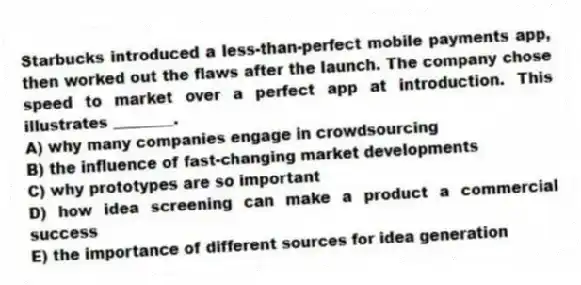 Starbucks introduced a less-than-perfect mobile payments app, then worked out the flaws after the launch. The company chose speed to market over a perfect app at introduction. This illustrates ________.
A) why many companies engage in crowdsourcing
B) the influence of fast-changing market developments
C) why prototypes are so important
D) how idea screening can make a product a commercial success
E) the importance of different sources for idea generation