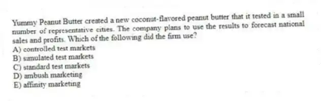 Yummy Peanut Butter created a new coconut-flavored peanut butter that it tested in a small number of representative cities. The company plans to use the results to forecast national sales and profits. Which of the following did the firm use?
A) controlled test markets
B) simulated test markets
C) standard test markets
D) ambush marketing
E) affinity marketing