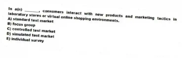 In a(n) ________, consumers interact with new products and marketing tactics in laboratory stores or virtual online shopping environments.
A) standard test market
B) focus group
C) controlled test market
D) simulated test market
E) individual survey